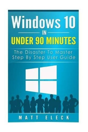 Windows 10 In Under 90 Minutes: The Disaster To Master Step By Step User Guide by Matt Eleck 9781517241575