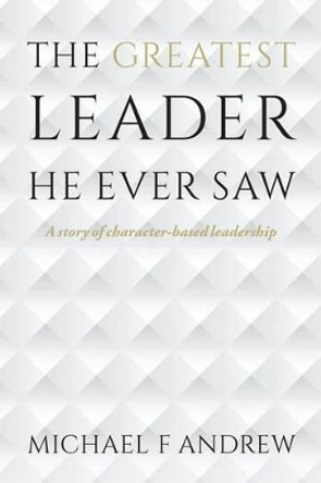 The Greatest Leader He Ever Saw: A story of character-based leadership by Michael F Andrew 9781517660710