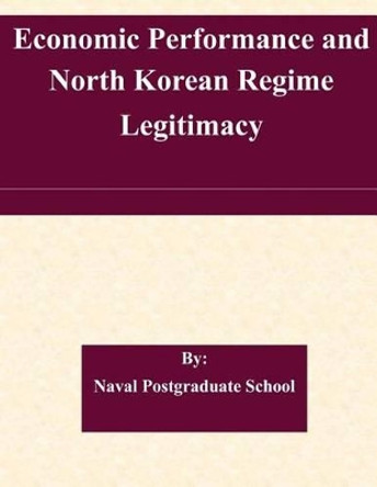 Economic Performance and North Korean Regime Legitimacy by Naval Postgraduate School 9781507579282