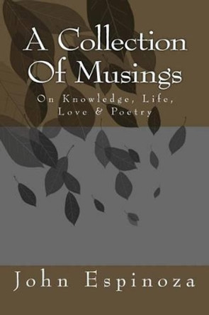 A Collection of Musings: On Knowledge, Life, Love & Poetry by John D Espinoza 9781492773115