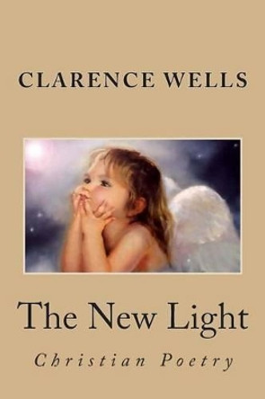 The New Light: Poetry b y Clarence E. Wells by Clarence Edward Wells 9781493696895
