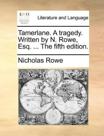 Tamerlane, a Tragedy. Written by N. Rowe, Esq. the Fifth Edition by Nicholas Rowe 9781170134047