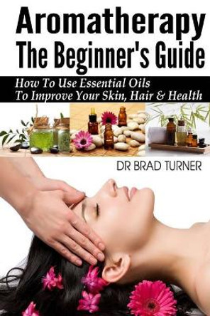 Aromatherapy The Beginner's Guide: How To Use Essential Oils To Improve Your Skin, Hair & Health by Brad Turner 9781499157895