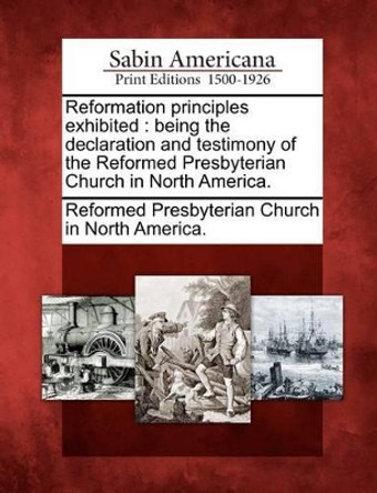 Reformation Principles Exhibited: Being the Declaration and Testimony of the Reformed Presbyterian Church in North America. by Reformed Presbyterian Church in North Am 9781275737204