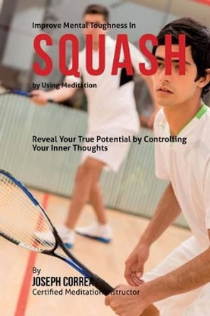 Improve Mental Toughness in Squash by Using Meditation: Reveal Your True Potential by Controlling Your Inner Thoughts by Correa (Certified Meditation Instructor) 9781511509237