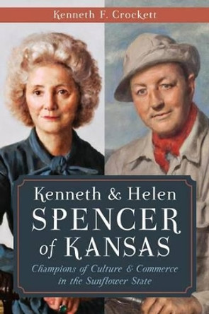 Kenneth & Helen Spencer of Kansas: Champions of Culture & Commerce in the Sunflower State by Kenneth F. Crockett 9781626193895