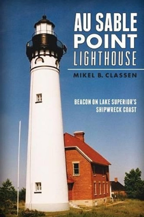 Au Sable Point Lighthouse: Beacon on Lake Superior's Shipwreck Coast by Mikel B. Classen 9781626194830