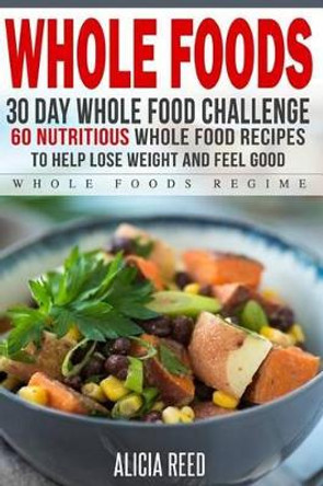 Whole Food: 30 Day Whole Food Challenge - 60 Nutritious Whole Food Recipes to Help Lose Weight and Feel Good by Alicia Reed 9781530841301