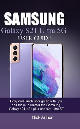 Samsung Galaxy S21 Ultra 5g User Guide: Easy and Quick user guide with tips and tricks to master the Samsung Galaxy s21, s21 plus and s21 ultra 5G by Nick Arthur 9798703670965