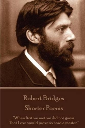 Robert Bridges - Shorter Poems: &quot;When first we met we did not guess That Love would prove so hard a master.&quot; by Robert Bridges 9781785436468