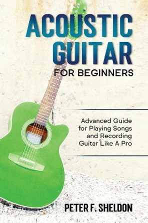 Acoustic Guitar for Beginners: Advanced Guide for Playing Songs and Recording Guitar Like A Pro by Peter F Sheldon 9781913842109