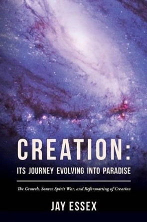 Creation: Its Journey Evolving Into Paradise: The Growth, Source Spirit War, and Reformatting of Creation by Jay Essex 9781516879304