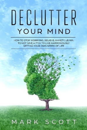 Declutter Your Mind: How to Stop Worrying, Relieve Anxiety, Learn to Not Give a F*ck to Live Harmoniously, Setting Your Own Speed of Life by Mark Scott 9781790971268