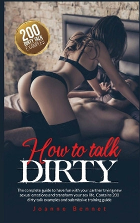 How to talk dirty: The complete guide to have fun with your partner trying new sexual emotions and transform your sex life. Contains 200 dirty talk examples and submissive training guide. by Joanne Bennet 9781914215070