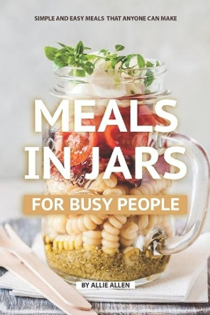 Meals in Jars for Busy People: Simple and Easy Meals that Anyone Can Make by Allie Allen 9781688477513