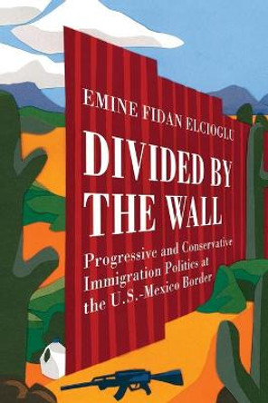 Divided by the Wall: Progressive and Conservative Immigration Politics at the U.S.-Mexico Border by Emine Fidan Elcioglu