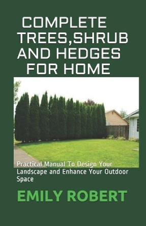 Complete Trees, Shrub and Hedges for Home: Practical Manual To Design Your Landscape and Enhance Your Outdoor Space by Emily Robert 9798668396573