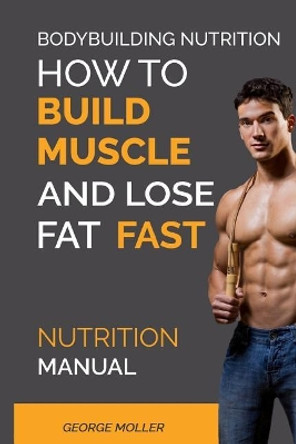 Bodybuilding Nutrition: How To Build Muscle And Lose Fat Fast: Nutrition Manual by George Moller 9781544914145