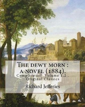 The dewy morn: a novel (1884). By: Richard Jefferies ( Complete set Volume 1,2 ).: Novel in two volumes ( Complete set Volume 1,2 ). Original Classics by Richard Jefferies 9781548010546