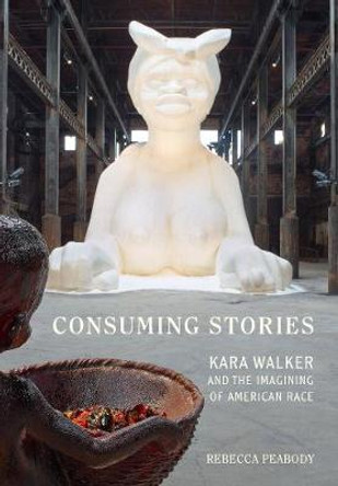 Consuming Stories: Kara Walker and the Imagining of American Race by Rebecca Peabody