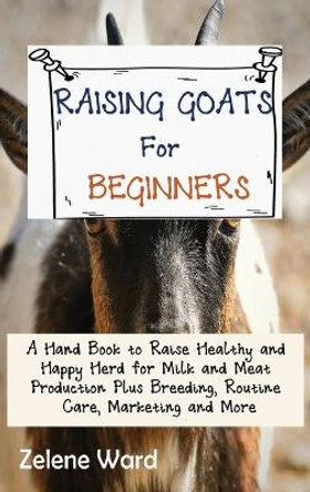 Raising Goats for Beginners: A Hand Book to Raise Healthy and Happy Herd for Milk and Meat Production Plus Breeding, Routine Care, Marketing and More by Zelene Ward 9781952597930