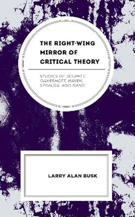 The Right-Wing Mirror of Critical Theory: Studies of Schmitt, Oakeshott, Hayek, Strauss, and Rand by Larry Alan Busk 9781666929638