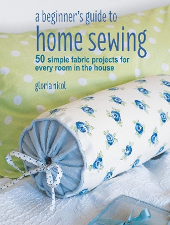 A Beginner's Guide to Home Sewing: 50 Simple Fabric Projects for Every Room in the House by Gloria Nicol 9781782496434