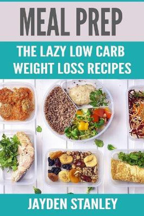 Meal Prep: The Lazy Low Carb Weight Loss Recipes by Jayden Stanley 9781790150540