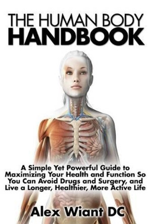 The Human Body Handbook: A Simple Yet Powerful Guide to Maximizing Your Health and Function So You Can Avoid Drugs and Surgery, and Live a Longer, Healthier, More Active Life by Alex Wiant DC 9781508624981