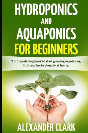 Hydroponics and Aquaponics for Beginners: The best beginner's guide to quickly build an inexpensive hydroponic system at home. How to grow vegetables, fruits and herbs in your own hydroponic garden by Alexander Clark 9798646909917