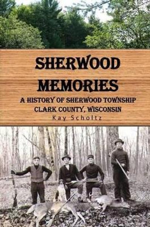 Sherwood Memories: A History of Sherwood Township, Clark County, Wisconsin by Kay Scholtz 9781508654568