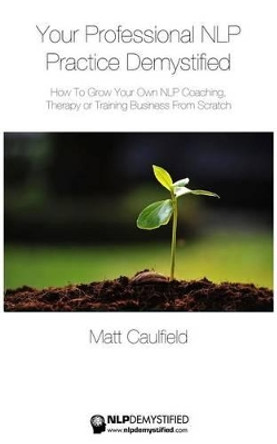 Your Professional NLP Practice Demystified: How To Grow Your Own NLP Coaching, Therapy or Training Business by Matt Caulfield 9781507677650