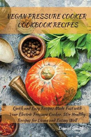 Vegan Pressure Cooker Cookbook Recipes: Quick and Easy Recipes Made Fast with Your Electric Pressure Cooker. 50+ Healthy Recipes for Living and Eating Well by Daniel Smith 9781801821988