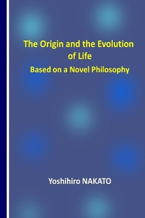 The Origin and the Evolution of Life Based on a Novel Philosophy by Dr Yoshihiro Nakato 9781979357074