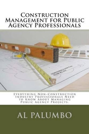 Construction Management for Public Agency Professionals: Introduction to Construction Management for Professionals With No Previous Construction Experience of Training by Al Palumbo 9781480159976