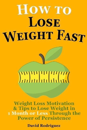 How to Lose Weight Fast: Weight Loss Motivation & Tips to Lose Weight, Be Healthy in 1 Month or Less Through the Power of Persistence by David Rodriguez 9781514861813