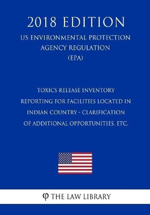 Toxics Release Inventory Reporting for Facilities Located in Indian Country - Clarification of Additional Opportunities, Etc. (Us Environmental Protection Agency Regulation) (Epa) (2018 Edition) by The Law Library 9781727082326