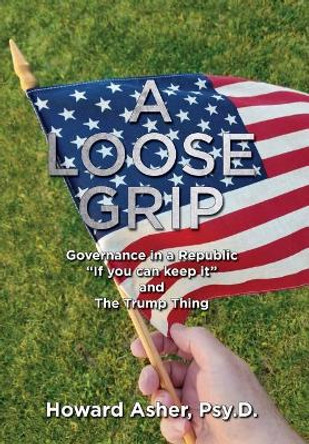 A Loose Grip: Governance in a Republic - &quot;if You Can Keep It&quot; - And the Trump Thing by Howard Asher 9781733002004