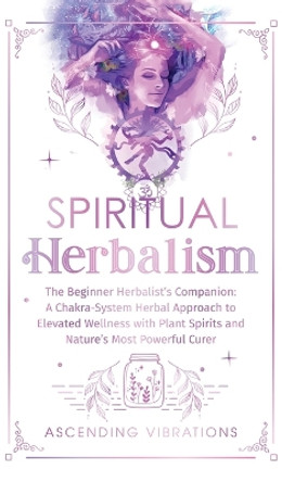 Spiritual Herbalism: The Beginner Herbalist's Companion: A Chakra-System Herbal Approach to Elevated Wellness with Plant Spirits and Nature's Most Powerful Curer by Ascending Vibrations 9781957718200