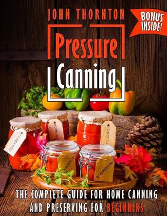 Pressure Canning: The Complete Guide for Home Canning and Preserving for Beginners by John Thornton 9781727585575