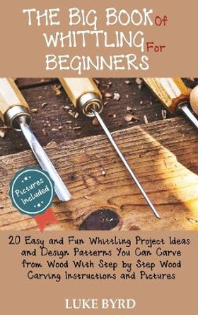 The Big Book of Whittling for Beginners: 20 Easy and Fun Whittling Project Ideas and Design Patterns You Can Carve from Wood With Step by Step Wood Carving Instructions and Pictures by Luke Byrd 9781952597473