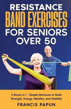 Resistance Band Exercises for Seniors Over 50: 2 Books in 1 - Simple Workouts to Build Strength, Energy, Mobility, and Stability by Francis Papun 9781990508134