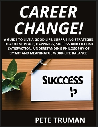 Career Change: A Guide to Live a Good Life, Surprising Strategies to Achieve Peace, Happiness, Success and Lifetime Satisfaction, Understanding Philosophy of Smart and Meaningful Work-Life Balance by Pete Truman 9798887342641