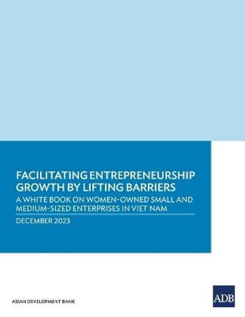 Facilitating Entrepreneurship Growth by Lifting Barriers: A White Book on Women-Owned Small and Medium-Sized Enterprises in Viet Nam by Asian Development Bank 9789292705336
