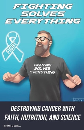 Fighting Solves Everything: Destroying Cancer with Faith, Nutrition, and Science by Paul G Markel 9781713305408