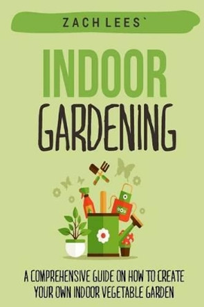 Indoor Gardening: A Comprehensive Guide on How to Create your Own Indoor Vegetable Garden by Zach Lees 9781523995851