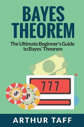 Bayes Theorem: The Ultimate Beginner's Guide to Bayes Theorem by Arthur Taff 9781925997583