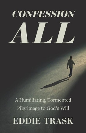 Confession All: A Humiliating, Tormented Pilgrimage to God's Will by Eddie Trask 9781735268507