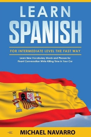 Learn Spanish for Intermediate Level the Fast Way: Learn New Vocabulary Words and Phrases for Fluent Conversation While Killing Time in Your Car by Michael Navarro 9781653518562