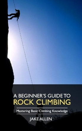 A Beginner's Guide to Rock Climbing: Mastering Basic Climbing Knowledge by Jake Allen 9781548013417